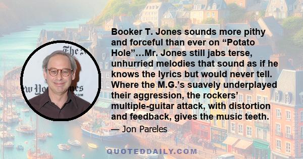 Booker T. Jones sounds more pithy and forceful than ever on “Potato Hole”…Mr. Jones still jabs terse, unhurried melodies that sound as if he knows the lyrics but would never tell. Where the M.G.’s suavely underplayed