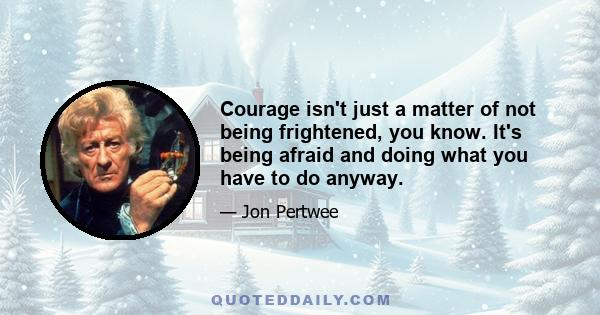 Courage isn't just a matter of not being frightened, you know. It's being afraid and doing what you have to do anyway.