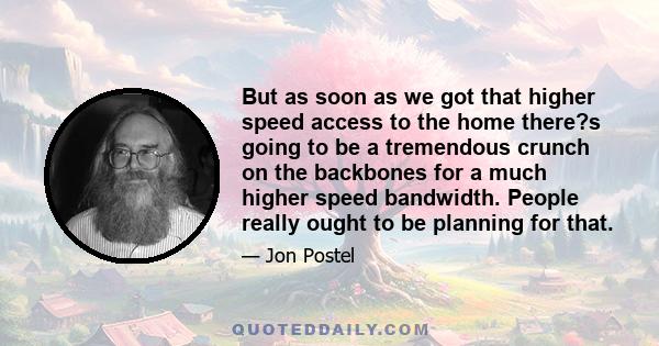 But as soon as we got that higher speed access to the home there?s going to be a tremendous crunch on the backbones for a much higher speed bandwidth. People really ought to be planning for that.