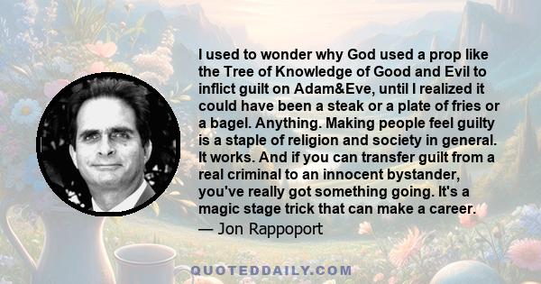 I used to wonder why God used a prop like the Tree of Knowledge of Good and Evil to inflict guilt on Adam&Eve, until I realized it could have been a steak or a plate of fries or a bagel. Anything. Making people feel