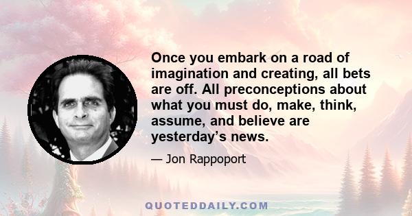 Once you embark on a road of imagination and creating, all bets are off. All preconceptions about what you must do, make, think, assume, and believe are yesterday’s news.