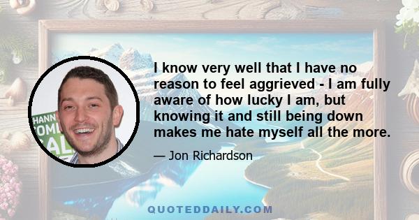 I know very well that I have no reason to feel aggrieved - I am fully aware of how lucky I am, but knowing it and still being down makes me hate myself all the more.