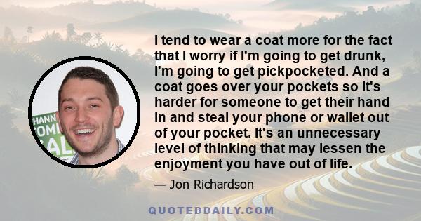 I tend to wear a coat more for the fact that I worry if I'm going to get drunk, I'm going to get pickpocketed. And a coat goes over your pockets so it's harder for someone to get their hand in and steal your phone or