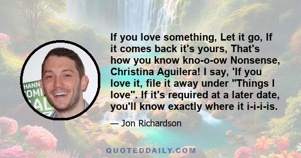 If you love something, Let it go, If it comes back it's yours, That's how you know kno-o-ow Nonsense, Christina Aguilera! I say, 'If you love it, file it away under Things I love. If it's required at a later date,