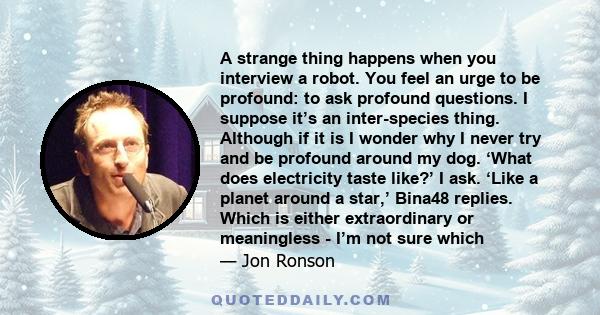 A strange thing happens when you interview a robot. You feel an urge to be profound: to ask profound questions. I suppose it’s an inter-species thing. Although if it is I wonder why I never try and be profound around my 