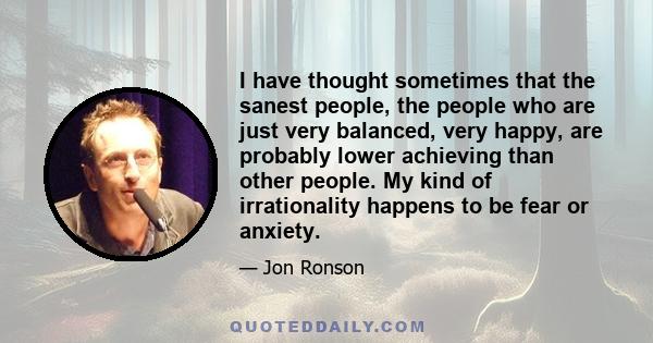 I have thought sometimes that the sanest people, the people who are just very balanced, very happy, are probably lower achieving than other people. My kind of irrationality happens to be fear or anxiety.