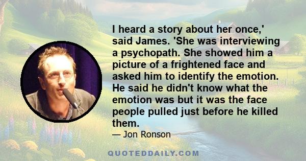 I heard a story about her once,' said James. 'She was interviewing a psychopath. She showed him a picture of a frightened face and asked him to identify the emotion. He said he didn't know what the emotion was but it