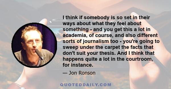 I think if somebody is so set in their ways about what they feel about something - and you get this a lot in academia, of course, and also different sorts of journalism too - you're going to sweep under the carpet the