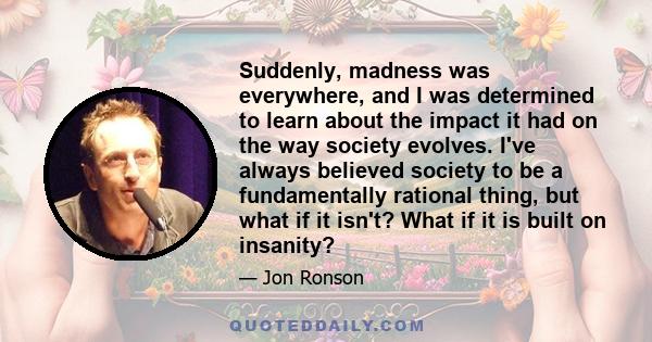 Suddenly, madness was everywhere, and I was determined to learn about the impact it had on the way society evolves. I've always believed society to be a fundamentally rational thing, but what if it isn't? What if it is