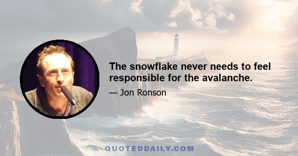 The snowflake never needs to feel responsible for the avalanche.