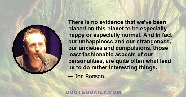 There is no evidence that we've been placed on this planet to be especially happy or especially normal. And in fact our unhappiness and our strangeness, our anxieties and compulsions, those least fashionable aspects of