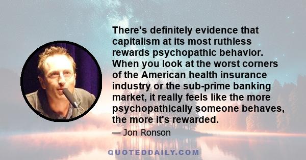 There's definitely evidence that capitalism at its most ruthless rewards psychopathic behavior. When you look at the worst corners of the American health insurance industry or the sub-prime banking market, it really