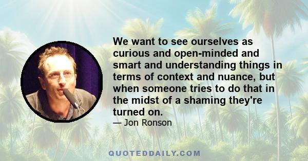 We want to see ourselves as curious and open-minded and smart and understanding things in terms of context and nuance, but when someone tries to do that in the midst of a shaming they're turned on.