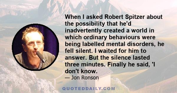 When I asked Robert Spitzer about the possibility that he'd inadvertently created a world in which ordinary behaviours were being labelled mental disorders, he fell silent. I waited for him to answer. But the silence