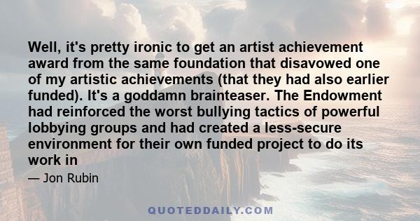 Well, it's pretty ironic to get an artist achievement award from the same foundation that disavowed one of my artistic achievements (that they had also earlier funded). It's a goddamn brainteaser. The Endowment had