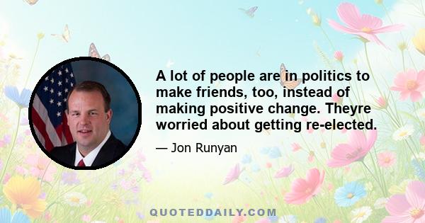 A lot of people are in politics to make friends, too, instead of making positive change. Theyre worried about getting re-elected.