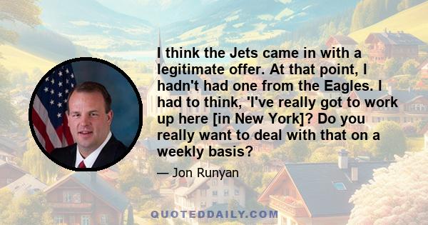 I think the Jets came in with a legitimate offer. At that point, I hadn't had one from the Eagles. I had to think, 'I've really got to work up here [in New York]? Do you really want to deal with that on a weekly basis?