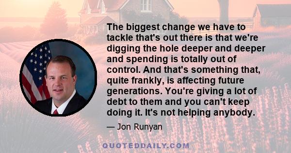 The biggest change we have to tackle that's out there is that we're digging the hole deeper and deeper and spending is totally out of control. And that's something that, quite frankly, is affecting future generations.