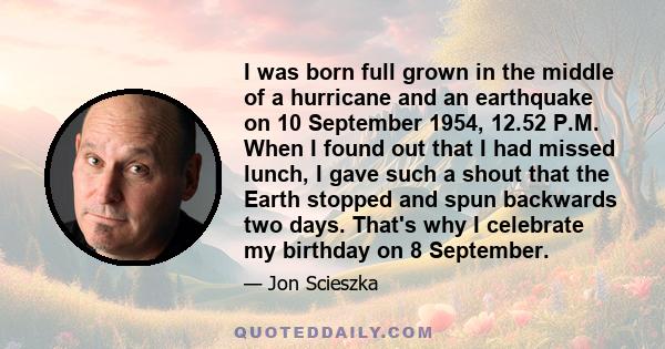 I was born full grown in the middle of a hurricane and an earthquake on 10 September 1954, 12.52 P.M. When I found out that I had missed lunch, I gave such a shout that the Earth stopped and spun backwards two days.