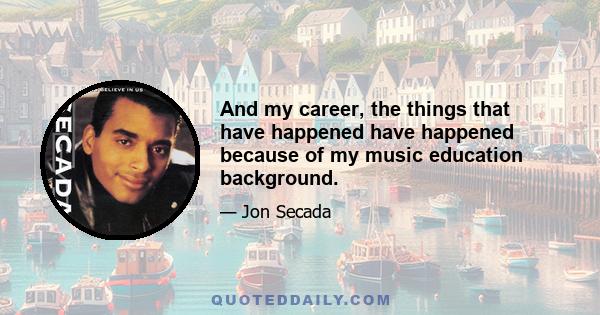 And my career, the things that have happened have happened because of my music education background.