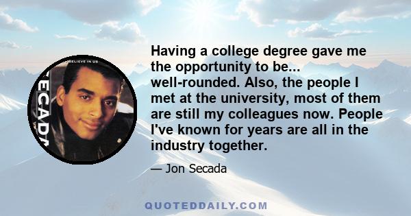 Having a college degree gave me the opportunity to be... well-rounded. Also, the people I met at the university, most of them are still my colleagues now. People I've known for years are all in the industry together.