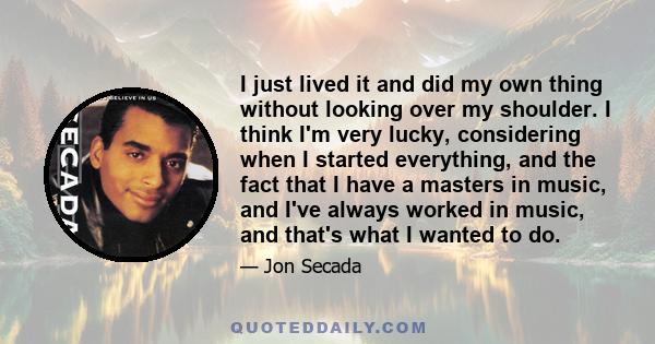 I just lived it and did my own thing without looking over my shoulder. I think I'm very lucky, considering when I started everything, and the fact that I have a masters in music, and I've always worked in music, and