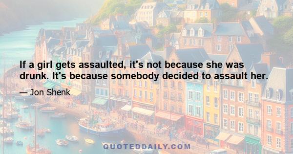 If a girl gets assaulted, it's not because she was drunk. It's because somebody decided to assault her.