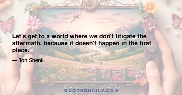 Let's get to a world where we don't litigate the aftermath, because it doesn't happen in the first place.