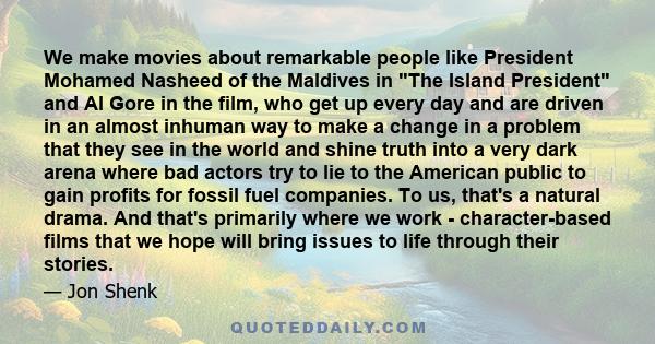 We make movies about remarkable people like President Mohamed Nasheed of the Maldives in The Island President and Al Gore in the film, who get up every day and are driven in an almost inhuman way to make a change in a