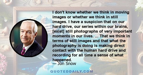 I don't know whether we think in moving images or whether we think in still images. I have a suspicion that on our hard drive, our series within our brains, [exist] still photographs of very important moments in our