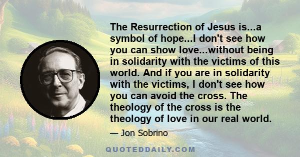 The Resurrection of Jesus is...a symbol of hope...I don't see how you can show love...without being in solidarity with the victims of this world. And if you are in solidarity with the victims, I don't see how you can