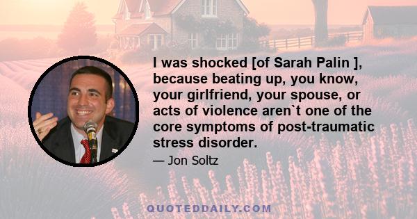 I was shocked [of Sarah Palin ], because beating up, you know, your girlfriend, your spouse, or acts of violence aren`t one of the core symptoms of post-traumatic stress disorder.