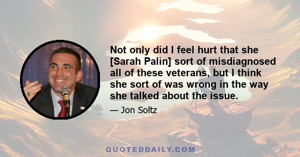 Not only did I feel hurt that she [Sarah Palin] sort of misdiagnosed all of these veterans, but I think she sort of was wrong in the way she talked about the issue.