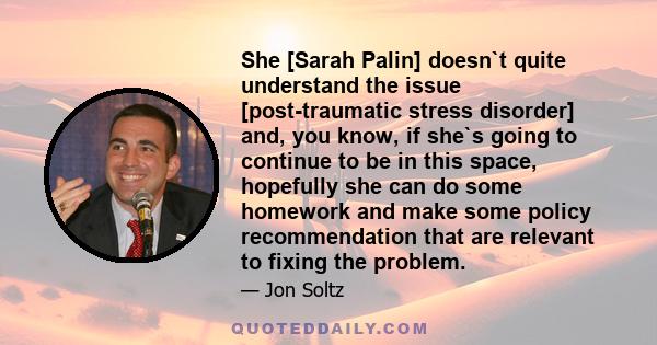 She [Sarah Palin] doesn`t quite understand the issue [post-traumatic stress disorder] and, you know, if she`s going to continue to be in this space, hopefully she can do some homework and make some policy recommendation 