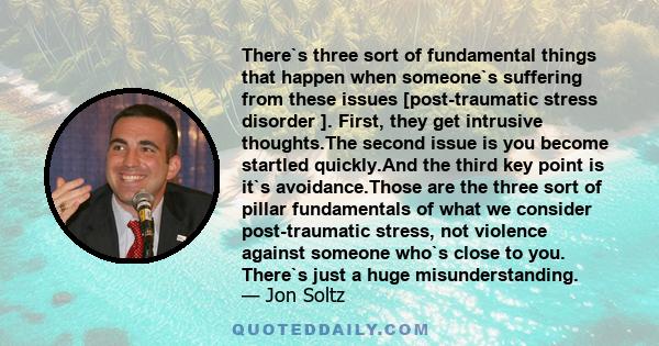 There`s three sort of fundamental things that happen when someone`s suffering from these issues [post-traumatic stress disorder ]. First, they get intrusive thoughts.The second issue is you become startled quickly.And