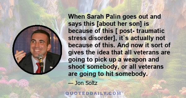 When Sarah Palin goes out and says this [about her son] is because of this [ post- traumatic stress disorder], it`s actually not because of this. And now it sort of gives the idea that all veterans are going to pick up