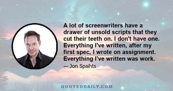 A lot of screenwriters have a drawer of unsold scripts that they cut their teeth on. I don't have one. Everything I've written, after my first spec, I wrote on assignment. Everything I've written was work.