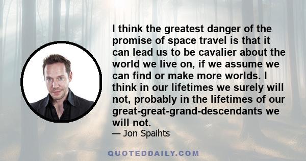 I think the greatest danger of the promise of space travel is that it can lead us to be cavalier about the world we live on, if we assume we can find or make more worlds. I think in our lifetimes we surely will not,