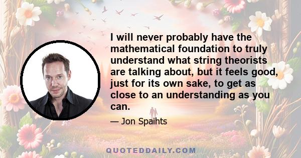 I will never probably have the mathematical foundation to truly understand what string theorists are talking about, but it feels good, just for its own sake, to get as close to an understanding as you can.