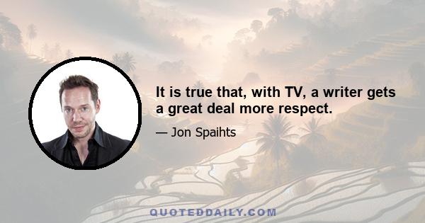 It is true that, with TV, a writer gets a great deal more respect.