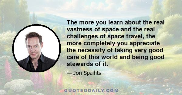 The more you learn about the real vastness of space and the real challenges of space travel, the more completely you appreciate the necessity of taking very good care of this world and being good stewards of it.