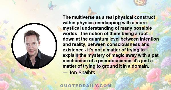 The multiverse as a real physical construct within physics overlapping with a more mystical understanding of many possible worlds - the notion of there being a root down at the quantum level between intention and