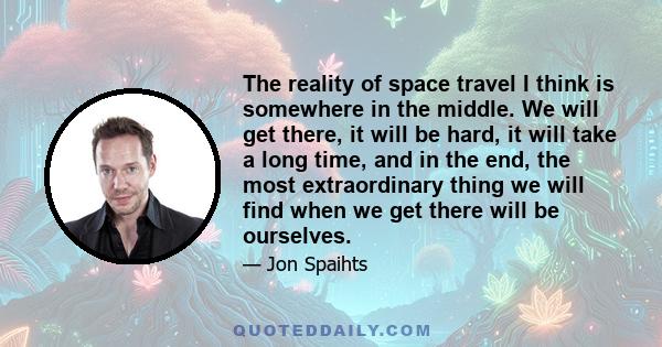 The reality of space travel I think is somewhere in the middle. We will get there, it will be hard, it will take a long time, and in the end, the most extraordinary thing we will find when we get there will be ourselves.