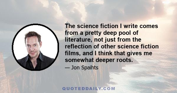 The science fiction I write comes from a pretty deep pool of literature, not just from the reflection of other science fiction films, and I think that gives me somewhat deeper roots.