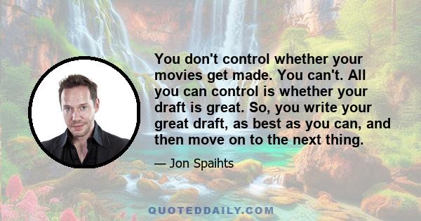 You don't control whether your movies get made. You can't. All you can control is whether your draft is great. So, you write your great draft, as best as you can, and then move on to the next thing.