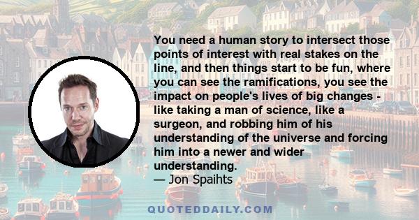 You need a human story to intersect those points of interest with real stakes on the line, and then things start to be fun, where you can see the ramifications, you see the impact on people's lives of big changes - like 