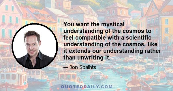 You want the mystical understanding of the cosmos to feel compatible with a scientific understanding of the cosmos, like it extends our understanding rather than unwriting it.