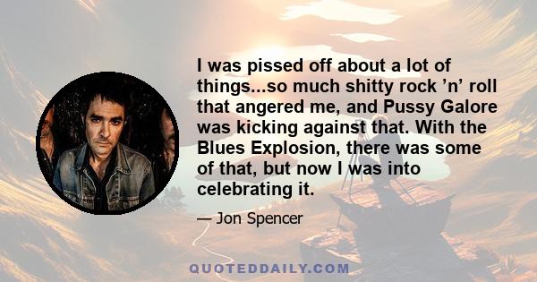 I was pissed off about a lot of things...so much shitty rock ’n’ roll that angered me, and Pussy Galore was kicking against that. With the Blues Explosion, there was some of that, but now I was into celebrating it.