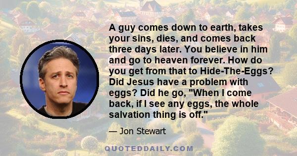 A guy comes down to earth, takes your sins, dies, and comes back three days later. You believe in him and go to heaven forever. How do you get from that to Hide-The-Eggs? Did Jesus have a problem with eggs? Did he go,