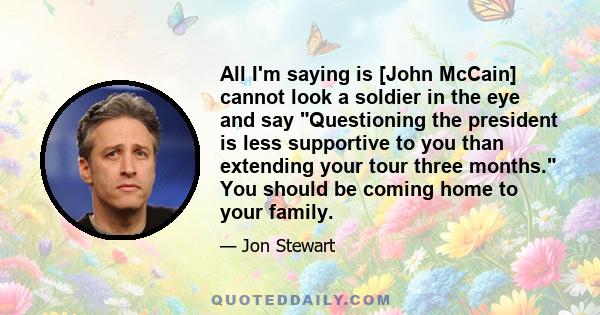 All I'm saying is [John McCain] cannot look a soldier in the eye and say Questioning the president is less supportive to you than extending your tour three months. You should be coming home to your family.